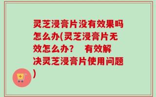 灵芝浸膏片没有效果吗怎么办(灵芝浸膏片无效怎么办？  有效解决灵芝浸膏片使用问题)