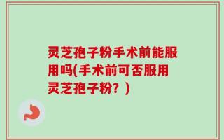 灵芝孢子粉手术前能服用吗(手术前可否服用灵芝孢子粉？)