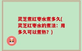 灵芝煮红枣水煮多久(灵芝红枣水的煮法：用多久可以煮熟？)