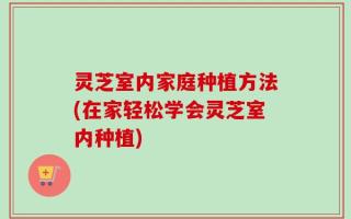 灵芝室内家庭种植方法(在家轻松学会灵芝室内种植)