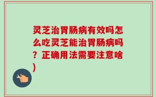 灵芝治胃肠病有效吗怎么吃灵芝能治胃肠病吗？正确用法需要注意啥)