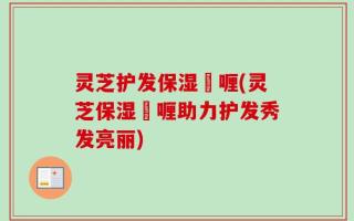 灵芝护发保湿啫喱(灵芝保湿啫喱助力护发秀发亮丽)