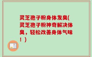 灵芝孢子粉身体发臭(灵芝孢子粉神奇解决体臭，轻松改善身体气味！)