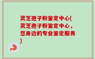灵芝孢子粉鉴定中心(灵芝孢子粉鉴定中心，您身边的专业鉴定服务)