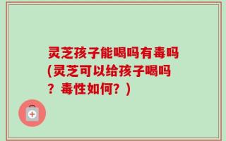 灵芝孩子能喝吗有毒吗(灵芝可以给孩子喝吗？毒性如何？)