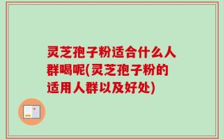 灵芝孢子粉适合什么人群喝呢(灵芝孢子粉的适用人群以及好处)