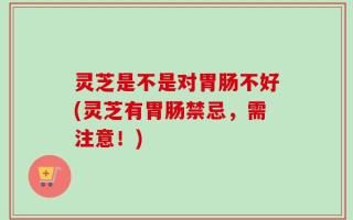灵芝是不是对胃肠不好(灵芝有胃肠禁忌，需注意！)