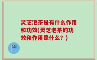 灵芝泡茶是有什么作用和功效(灵芝泡茶的功效和作用是什么？)