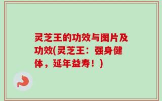 灵芝王的功效与图片及功效(灵芝王：强身健体，延年益寿！)