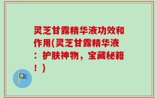 灵芝甘露精华液功效和作用(灵芝甘露精华液：护肤神物，宝藏秘籍！)