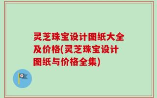 灵芝珠宝设计图纸大全及价格(灵芝珠宝设计图纸与价格全集)