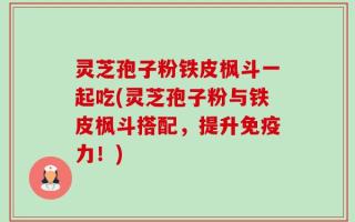 灵芝孢子粉铁皮枫斗一起吃(灵芝孢子粉与铁皮枫斗搭配，提升免疫力！)