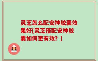 灵芝怎么配安神胶囊效果好(灵芝搭配安神胶囊如何更有效？)