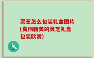 灵芝怎么包装礼盒图片(高档精美的灵芝礼盒包装欣赏)