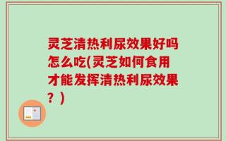 灵芝清热利尿效果好吗怎么吃(灵芝如何食用才能发挥清热利尿效果？)
