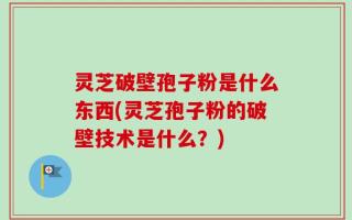 灵芝破壁孢子粉是什么东西(灵芝孢子粉的破壁技术是什么？)