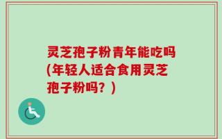 灵芝孢子粉青年能吃吗(年轻人适合食用灵芝孢子粉吗？)