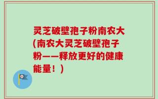 灵芝破壁孢子粉南农大(南农大灵芝破壁孢子粉——释放更好的健康能量！)