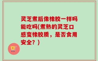 灵芝煮后像橡胶一样吗能吃吗(煮熟的灵芝口感变橡胶质，是否食用安全？)