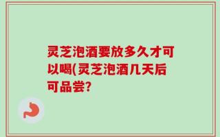灵芝泡酒要放多久才可以喝(灵芝泡酒几天后可品尝？