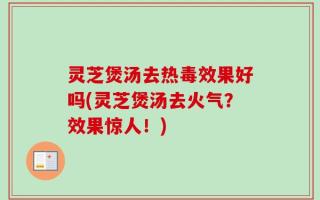 灵芝煲汤去热毒效果好吗(灵芝煲汤去火气？效果惊人！)