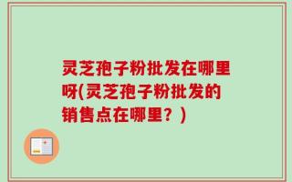 灵芝孢子粉批发在哪里呀(灵芝孢子粉批发的销售点在哪里？)