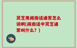 灵芝用闽南话通常怎么说啊(闽南话中灵芝通常叫什么？)