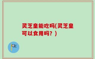 灵芝皇能吃吗(灵芝皇可以食用吗？)