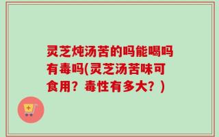 灵芝炖汤苦的吗能喝吗有毒吗(灵芝汤苦味可食用？毒性有多大？)