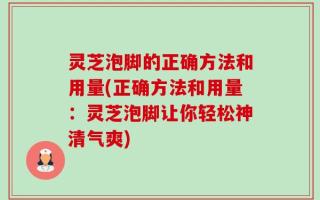 灵芝泡脚的正确方法和用量(正确方法和用量：灵芝泡脚让你轻松神清气爽)