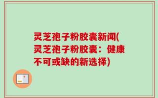 灵芝孢子粉胶囊新闻(灵芝孢子粉胶囊：健康不可或缺的新选择)