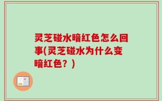 灵芝碰水暗红色怎么回事(灵芝碰水为什么变暗红色？)