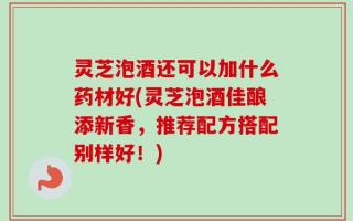 灵芝泡酒还可以加什么药材好(灵芝泡酒佳酿添新香，推荐配方搭配别样好！)