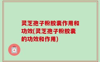灵芝孢子粉胶囊作用和功效(灵芝孢子粉胶囊的功效和作用)