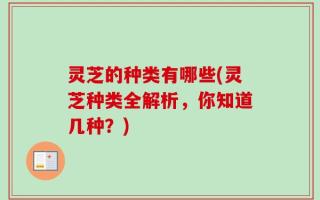 灵芝的种类有哪些(灵芝种类全解析，你知道几种？)