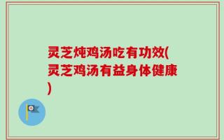 灵芝炖鸡汤吃有功效(灵芝鸡汤有益身体健康)