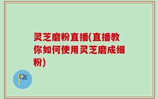 灵芝磨粉直播(直播教你如何使用灵芝磨成细粉)