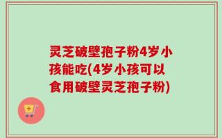 灵芝破壁孢子粉4岁小孩能吃(4岁小孩可以食用破壁灵芝孢子粉)