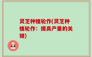 灵芝种植轮作(灵芝种植轮作：提高产量的关键)