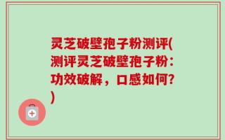 灵芝破壁孢子粉测评(测评灵芝破壁孢子粉：功效破解，口感如何？)