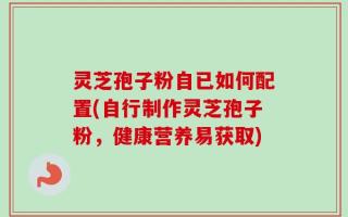 灵芝孢子粉自已如何配置(自行制作灵芝孢子粉，健康营养易获取)