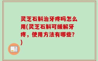 灵芝石斛治牙疼吗怎么用(灵芝石斛可缓解牙疼，使用方法有哪些？)