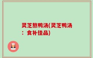 灵芝熬鸭汤(灵芝鸭汤：食补佳品)