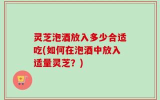 灵芝泡酒放入多少合适吃(如何在泡酒中放入适量灵芝？)