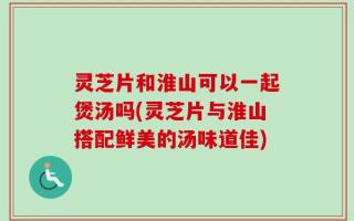 灵芝片和淮山可以一起煲汤吗(灵芝片与淮山搭配鲜美的汤味道佳)