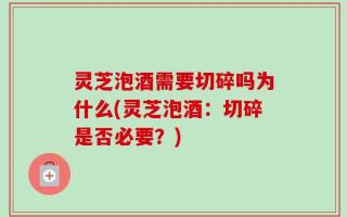 灵芝泡酒需要切碎吗为什么(灵芝泡酒：切碎是否必要？)