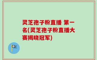 灵芝孢子粉直播 第一名(灵芝孢子粉直播大赛揭晓冠军)
