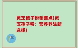 灵芝孢子粉销售点(灵芝孢子粉：营养养生新选择)