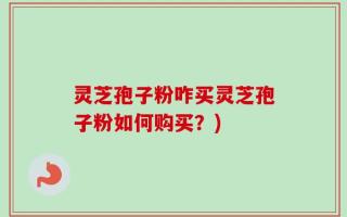 灵芝孢子粉咋买灵芝孢子粉如何购买？)