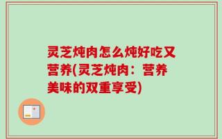 灵芝炖肉怎么炖好吃又营养(灵芝炖肉：营养美味的双重享受)